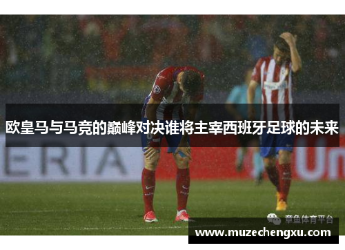 欧皇马与马竞的巅峰对决谁将主宰西班牙足球的未来