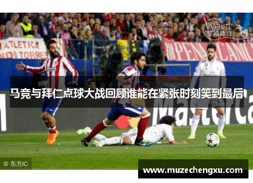 马竞与拜仁点球大战回顾谁能在紧张时刻笑到最后