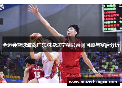 全运会篮球激战广东对决辽宁精彩瞬间回顾与赛后分析